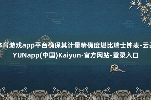 体育游戏app平台确保其计量精确度堪比瑞士钟表-云开YUNapp(中国)Kaiyun·官方网站-登录入口