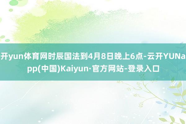 开yun体育网时辰国法到4月8日晚上6点-云开YUNapp(中国)Kaiyun·官方网站-登录入口